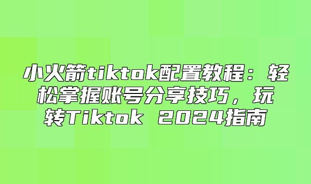 小火箭tiktok配置教程：轻松掌握账号分享技巧，玩转Tiktok 2025指南