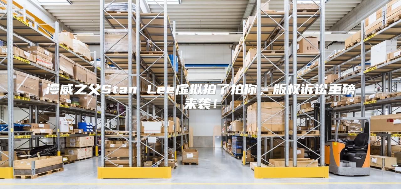 漫威之父Stan Lee虚拟拍了拍你，版权诉讼重磅来袭！