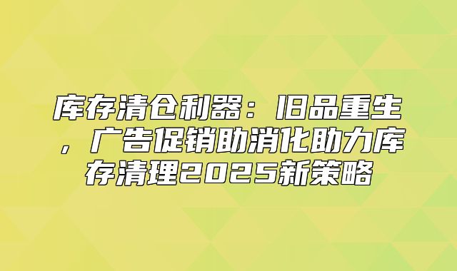 库存清仓利器：旧品重生，广告促销助消化助力库存清理2025新策略