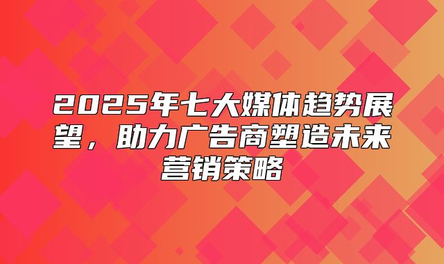 2025年七大媒体趋势展望，助力广告商塑造未来营销策略