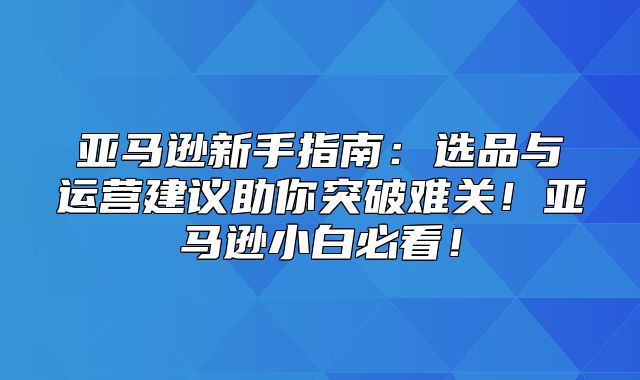 亚马逊新手指南：选品与运营建议助你突破难关！亚马逊小白必看！