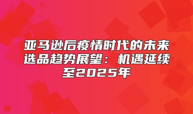 亚马逊后疫情时代的未来选品趋势展望：机遇延续至2025年