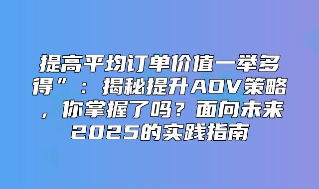 提高平均订单价值一举多得”：揭秘提升AOV策略，你掌握了吗？面向未来2025的实践指南