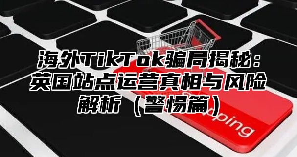 海外TikTok骗局揭秘：英国站点运营真相与风险解析警惕篇