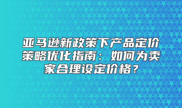 亚马逊新政策下产品定价策略优化指南：如何为卖家合理设定价格？