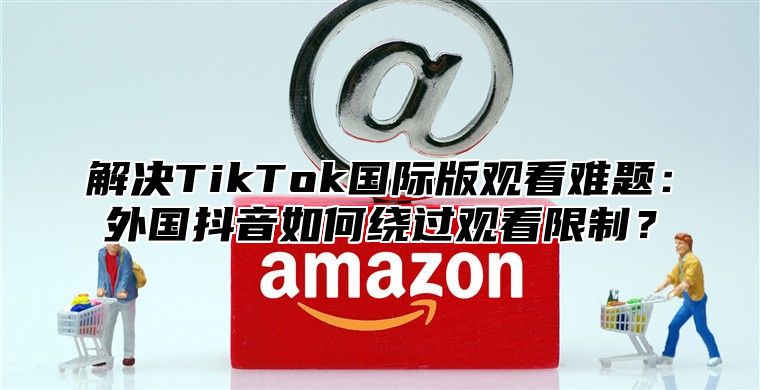 解决TikTok国际版观看难题：外国抖音如何绕过观看限制？