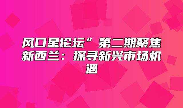 风口星论坛”第二期聚焦新西兰：探寻新兴市场机遇
