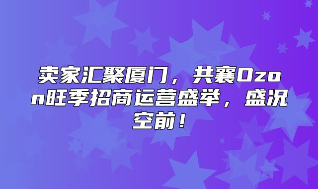 卖家汇聚厦门，共襄Ozon旺季招商运营盛举，盛况空前！