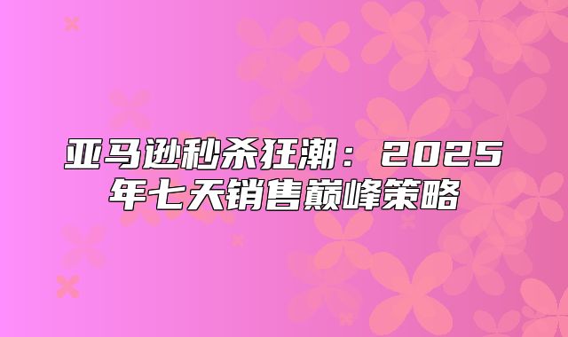 亚马逊秒杀狂潮：2025年七天销售巅峰策略
