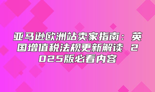 亚马逊欧洲站卖家指南：英国增值税法规更新解读 2025版必看内容