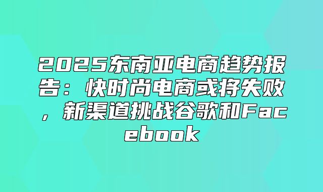 2025东南亚电商趋势报告：快时尚电商或将失败，新渠道挑战谷歌和Facebook