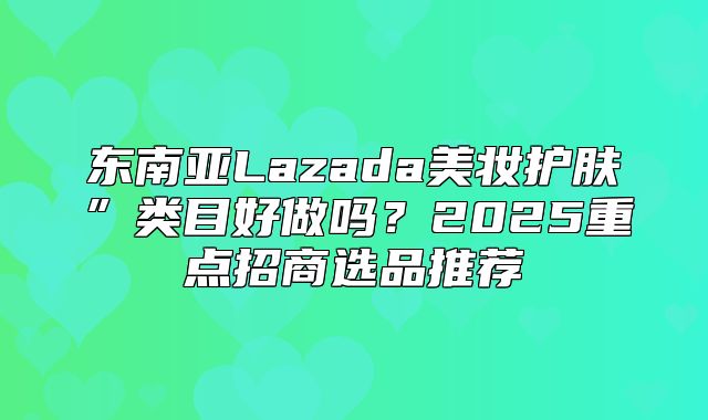 东南亚Lazada美妆护肤”类目好做吗？2025重点招商选品推荐