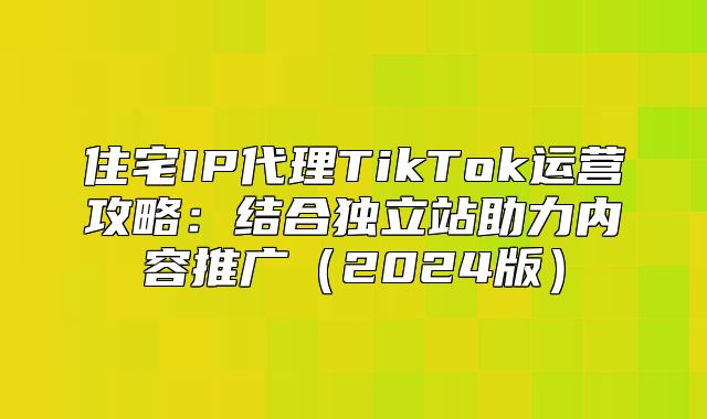 住宅IP代理TikTok运营攻略：结合独立站助力内容推广2025版
