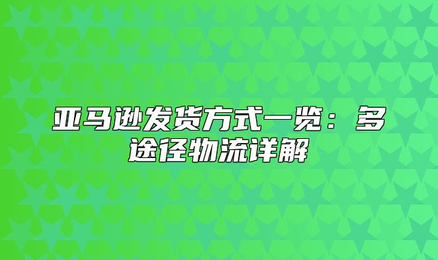 亚马逊发货方式一览：多途径物流详解