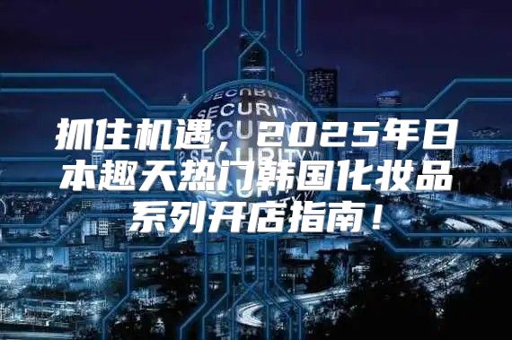 抓住机遇，2025年日本趣天热门韩国化妆品系列开店指南！