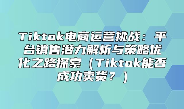 Tiktok电商运营挑战：平台销售潜力解析与策略优化之路探索Tiktok能否成功卖货？