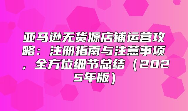 亚马逊无货源店铺运营攻略：注册指南与注意事项，全方位细节总结2025年版
