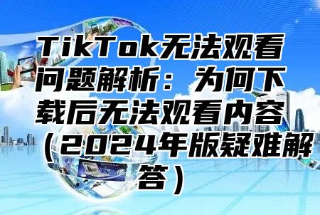 TikTok无法观看问题解析：为何下载后无法观看内容2025年版疑难解答