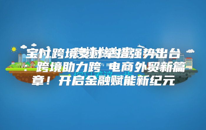 宝付跨境支付举措强势出台：跨境助力跨墊电商外贸新篇章！开启金融赋能新纪元