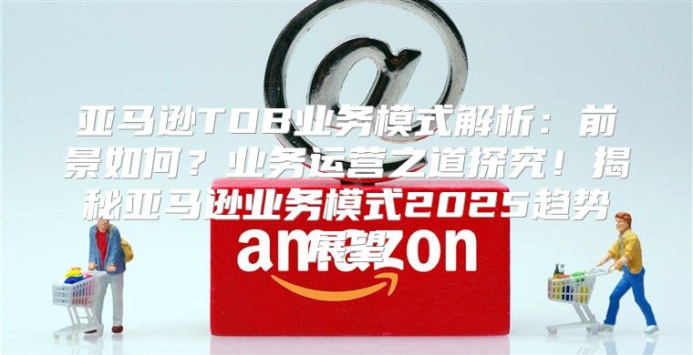亚马逊TOB业务模式解析：前景如何？业务运营之道探究！揭秘亚马逊业务模式2025趋势展望