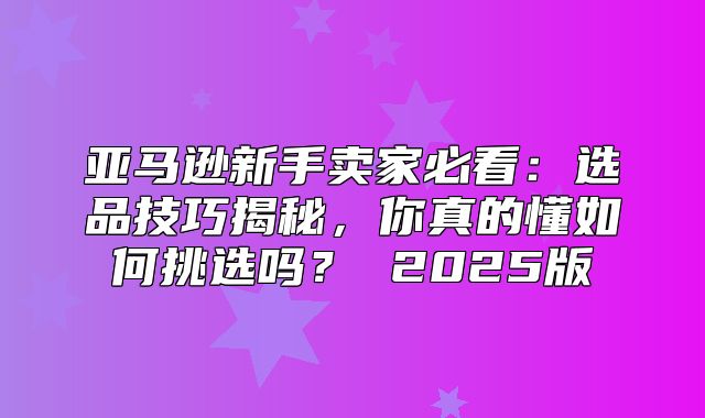 亚马逊新手卖家必看：选品技巧揭秘，你真的懂如何挑选吗？ 2025版