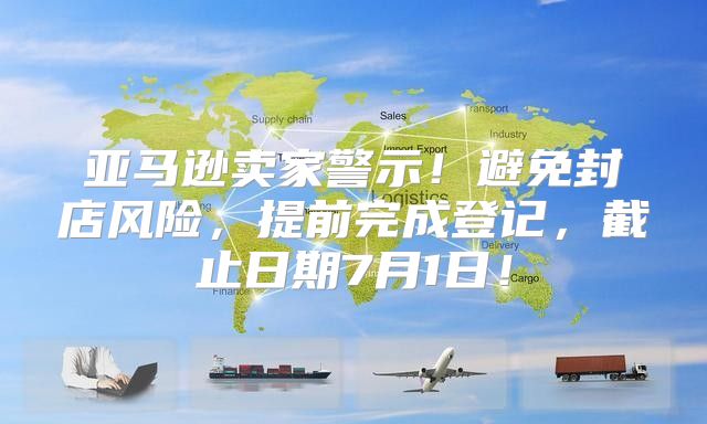 亚马逊卖家警示！避免封店风险，提前完成登记，截止日期7月1日！