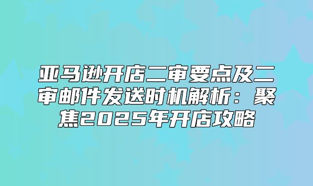 亚马逊开店二审要点及二审邮件发送时机解析：聚焦2025年开店攻略