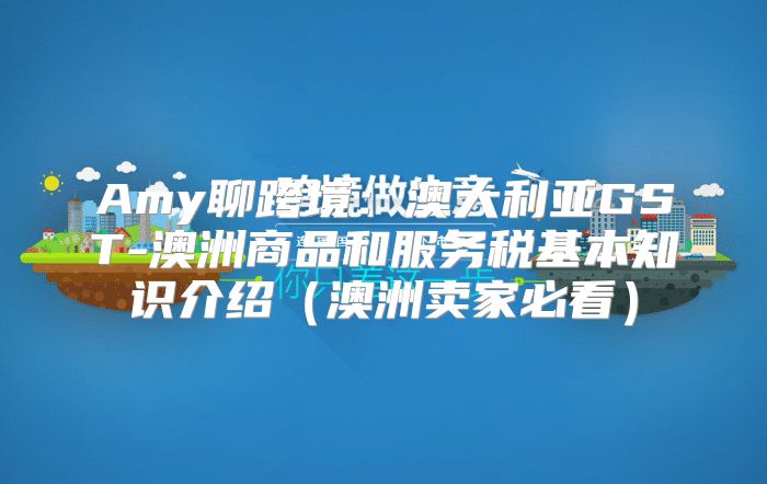 Amy聊跨境：澳大利亚GST-澳洲商品和服务税基本知识介绍澳洲卖家必看