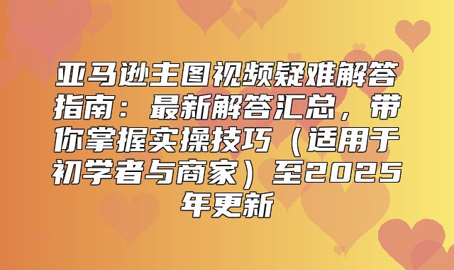 亚马逊主图视频疑难解答指南：最新解答汇总，带你掌握实操技巧适用于初学者与商家至2025年更新