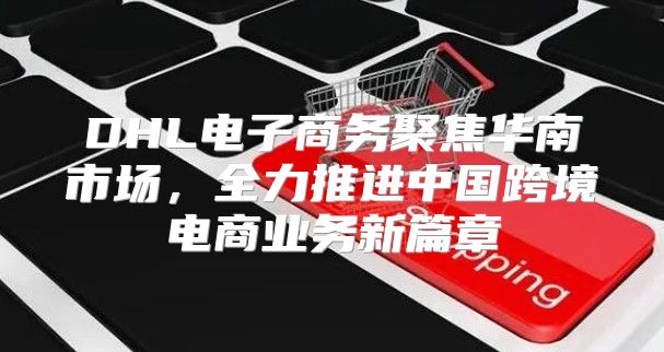 DHL电子商务聚焦华南市场，全力推进中国跨境电商业务新篇章