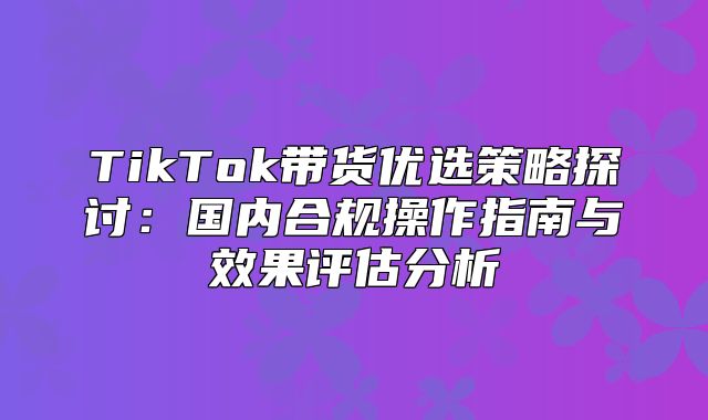 TikTok带货优选策略探讨：国内合规操作指南与效果评估分析