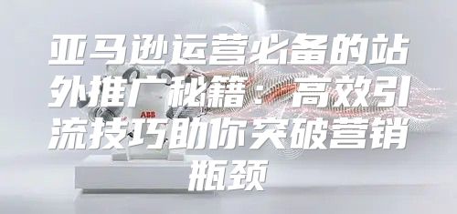 亚马逊运营必备的站外推广秘籍：高效引流技巧助你突破营销瓶颈