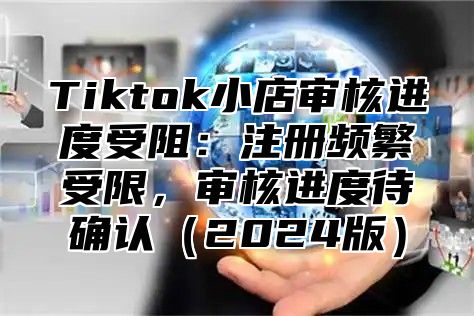 Tiktok小店审核进度受阻：注册频繁受限，审核进度待确认2025版