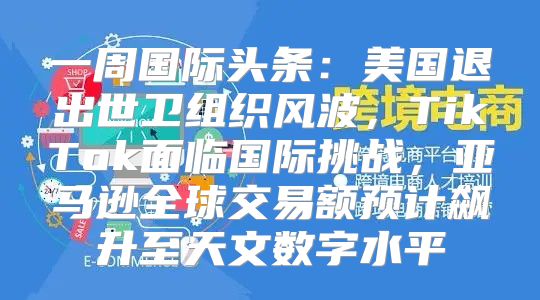 一周国际头条：美国退出世卫组织风波，TikTok面临国际挑战，亚马逊全球交易额预计飙升至天文数字水平