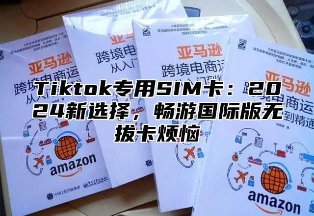 Tiktok专用SIM卡：2025新选择，畅游国际版无拔卡烦恼
