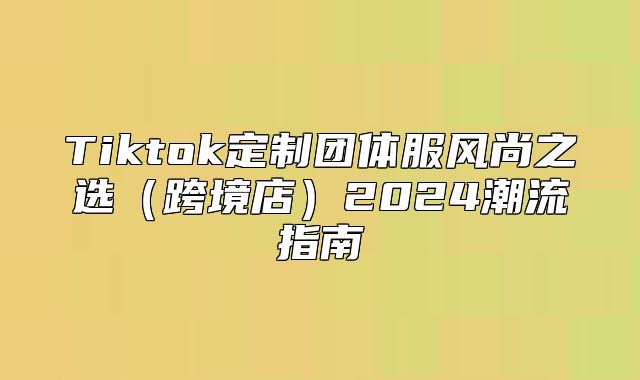 Tiktok定制团体服风尚之选跨境店2025潮流指南