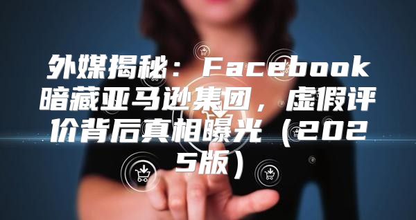 外媒揭秘：Facebook暗藏亚马逊集团，虚假评价背后真相曝光2025版