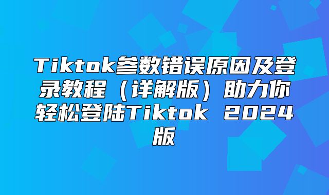 Tiktok参数错误原因及登录教程详解版助力你轻松登陆Tiktok 2025版