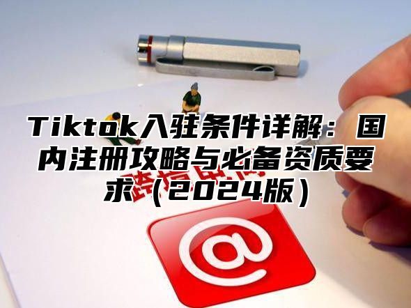 Tiktok入驻条件详解：国内注册攻略与必备资质要求2025版