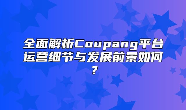 全面解析Coupang平台运营细节与发展前景如何？