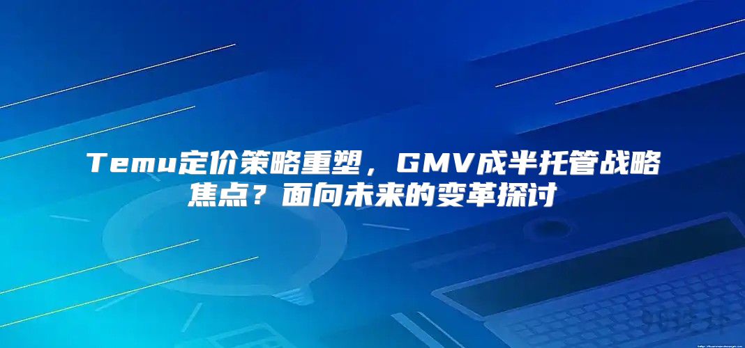 Temu定价策略重塑，GMV成半托管战略焦点？面向未来的变革探讨