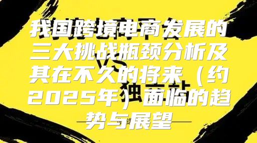 我国跨境电商发展的三大挑战瓶颈分析及其在不久的将来约2025年面临的趋势与展望