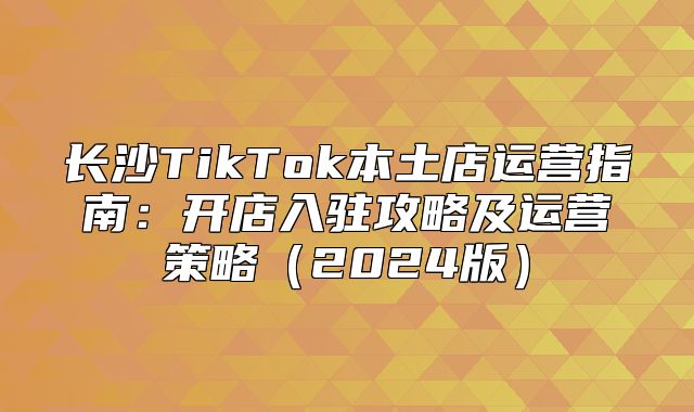 长沙TikTok本土店运营指南：开店入驻攻略及运营策略2025版