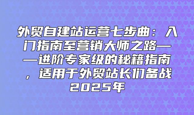 外贸自建站运营七步曲：入门指南至营销大师之路——进阶专家级的秘籍指南，适用于外贸站长们备战2025年