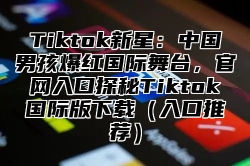 Tiktok新星：中国男孩爆红国际舞台，官网入口探秘Tiktok国际版下载入口推荐