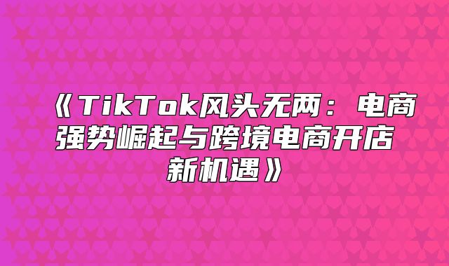 TikTok风头无两：电商强势崛起与跨境电商开店新机遇
