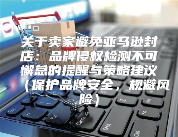 关于卖家避免亚马逊封店：品牌侵权检测不可懈怠的提醒与策略建议保护品牌安全，规避风险