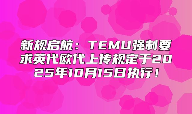 新规启航：TEMU强制要求英代欧代上传规定于2025年10月15日执行！