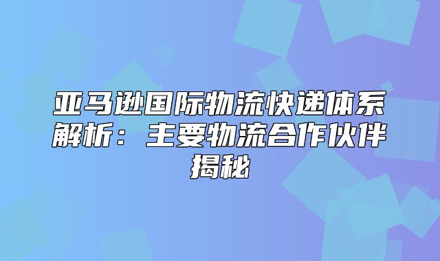 亚马逊国际物流快递体系解析：主要物流合作伙伴揭秘