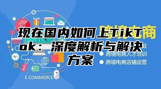 现在国内如何上TikTok：深度解析与解决方案